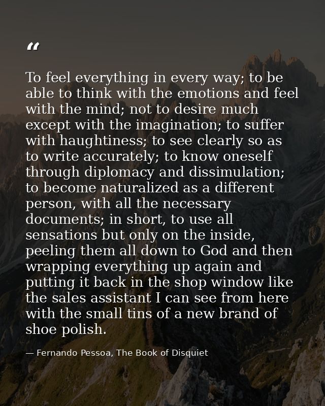 To feel everything in every way; to be able to think with the emotions and feel with the mind; not to desire much except — Fernando Pessoa, The Book of Disquiet