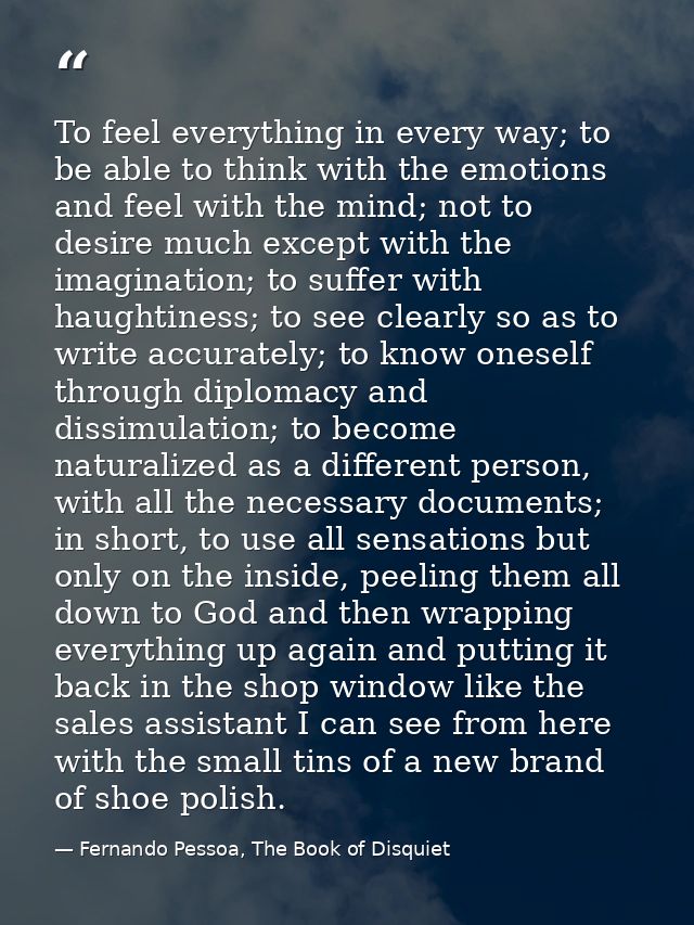 To feel everything in every way; to be able to think with the emotions and feel with the mind; not to desire much except — Fernando Pessoa, The Book of Disquiet
