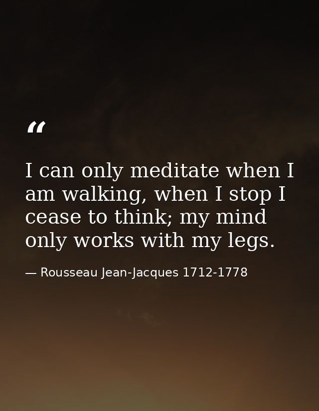 I can only meditate when I am walking, when I stop I cease to think; my mind only works with my legs. — Rousseau Jean-Jacques 1712-1778