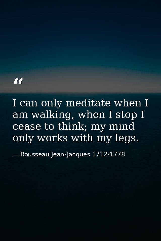 I can only meditate when I am walking, when I stop I cease to think; my mind only works with my legs. — Rousseau Jean-Jacques 1712-1778