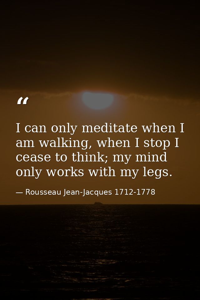 I can only meditate when I am walking, when I stop I cease to think; my mind only works with my legs. — Rousseau Jean-Jacques 1712-1778