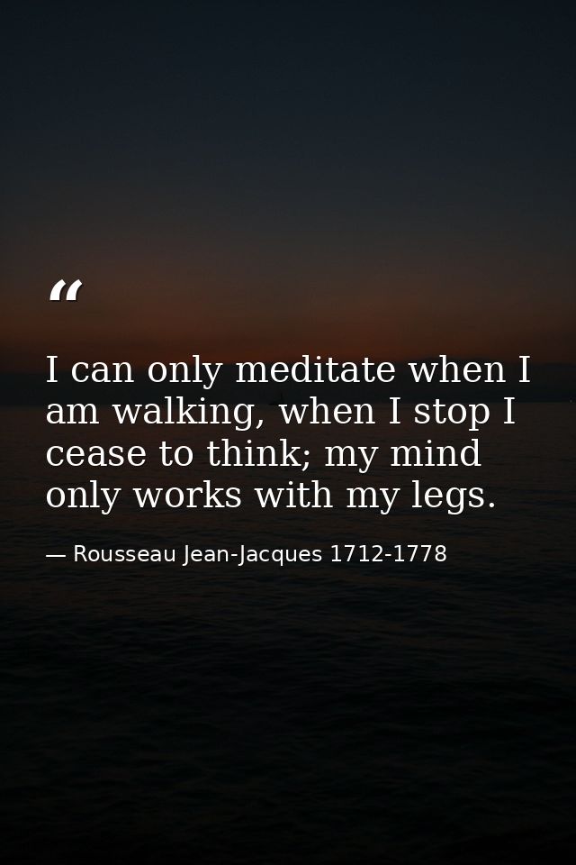 I can only meditate when I am walking, when I stop I cease to think; my mind only works with my legs. — Rousseau Jean-Jacques 1712-1778