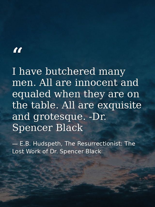 I have butchered many men. All are innocent and equaled when they are on the table. All are exquisite and grotesque. -Dr — E.B. Hudspeth, The Resurrectionist: The Lost Work of Dr. Spencer Black