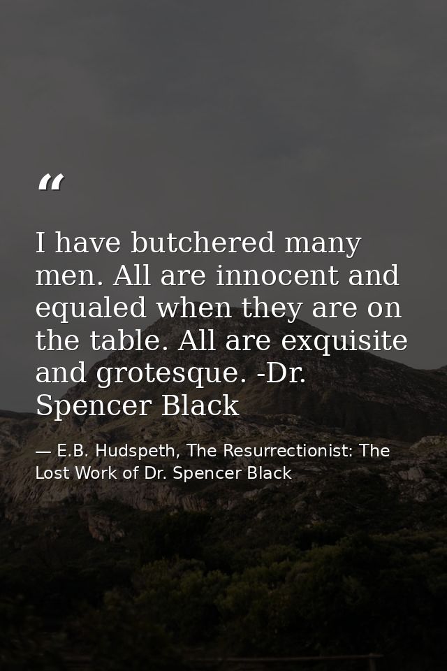 I have butchered many men. All are innocent and equaled when they are on the table. All are exquisite and grotesque. -Dr — E.B. Hudspeth, The Resurrectionist: The Lost Work of Dr. Spencer Black