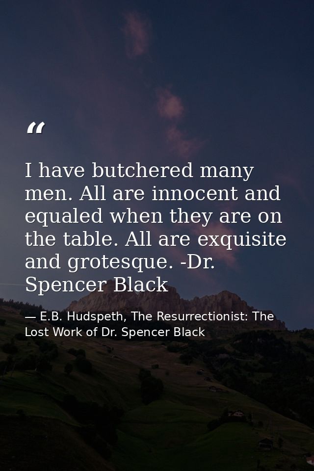 I have butchered many men. All are innocent and equaled when they are on the table. All are exquisite and grotesque. -Dr — E.B. Hudspeth, The Resurrectionist: The Lost Work of Dr. Spencer Black