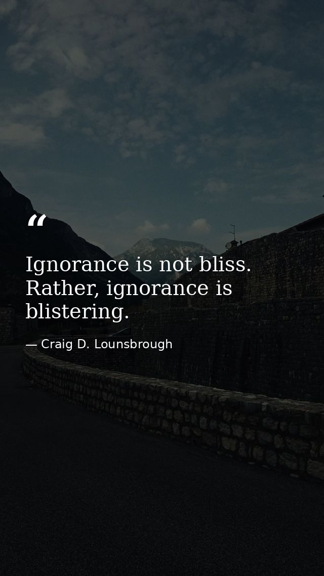 Ignorance is not bliss. Rather, ignorance is blistering. — Craig D. Lounsbrough