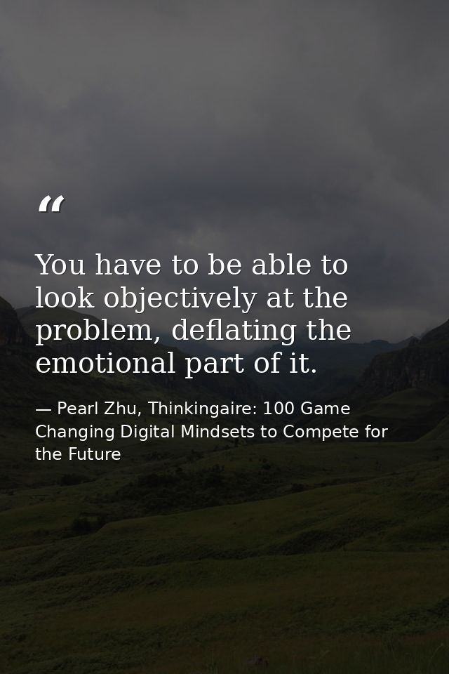You have to be able to look objectively at the problem, deflating the emotional part of it. — Pearl Zhu, Thinkingaire: 100 Game Changing Digital Mindsets to Compete for the Future