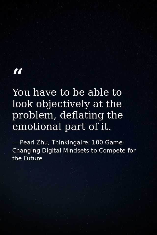 You have to be able to look objectively at the problem, deflating the emotional part of it. — Pearl Zhu, Thinkingaire: 100 Game Changing Digital Mindsets to Compete for the Future