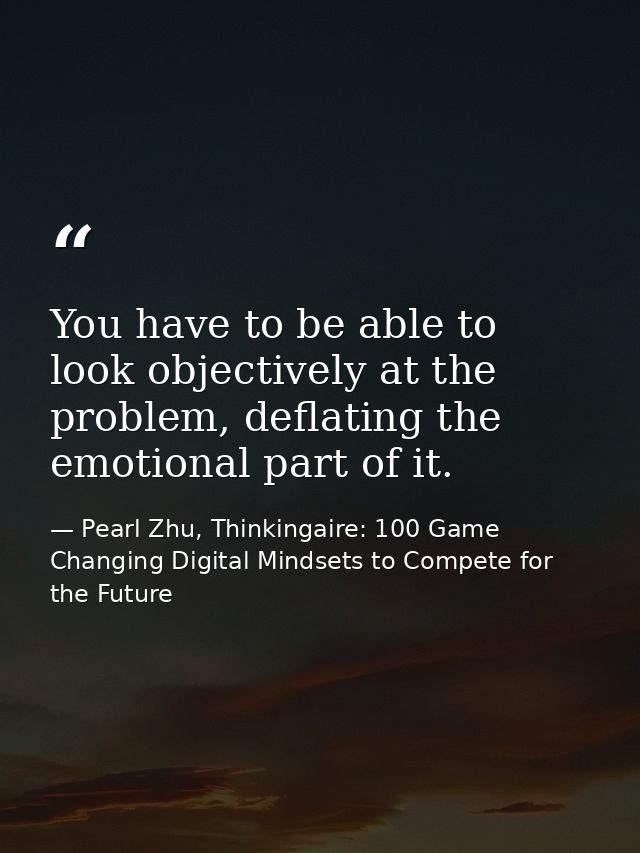 You have to be able to look objectively at the problem, deflating the emotional part of it. — Pearl Zhu, Thinkingaire: 100 Game Changing Digital Mindsets to Compete for the Future