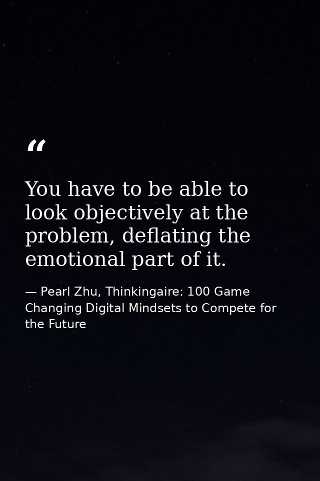 You have to be able to look objectively at the problem, deflating the emotional part of it. — Pearl Zhu, Thinkingaire: 100 Game Changing Digital Mindsets to Compete for the Future