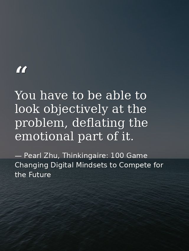 You have to be able to look objectively at the problem, deflating the emotional part of it. — Pearl Zhu, Thinkingaire: 100 Game Changing Digital Mindsets to Compete for the Future