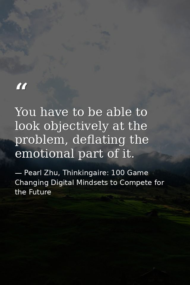 You have to be able to look objectively at the problem, deflating the emotional part of it. — Pearl Zhu, Thinkingaire: 100 Game Changing Digital Mindsets to Compete for the Future