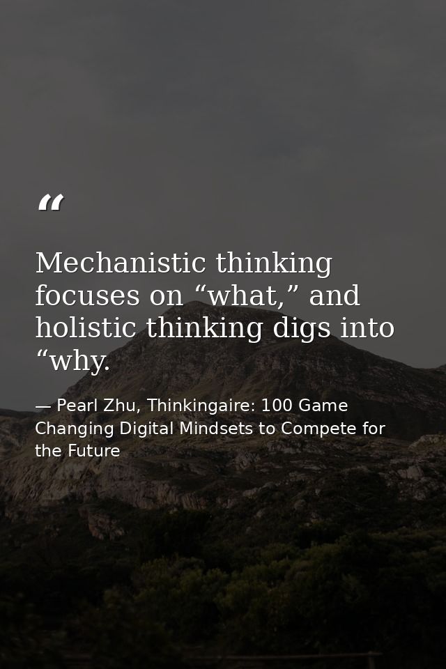 Mechanistic thinking focuses on “what,” and holistic thinking digs into “why. — Pearl Zhu, Thinkingaire: 100 Game Changing Digital Mindsets to Compete for the Future