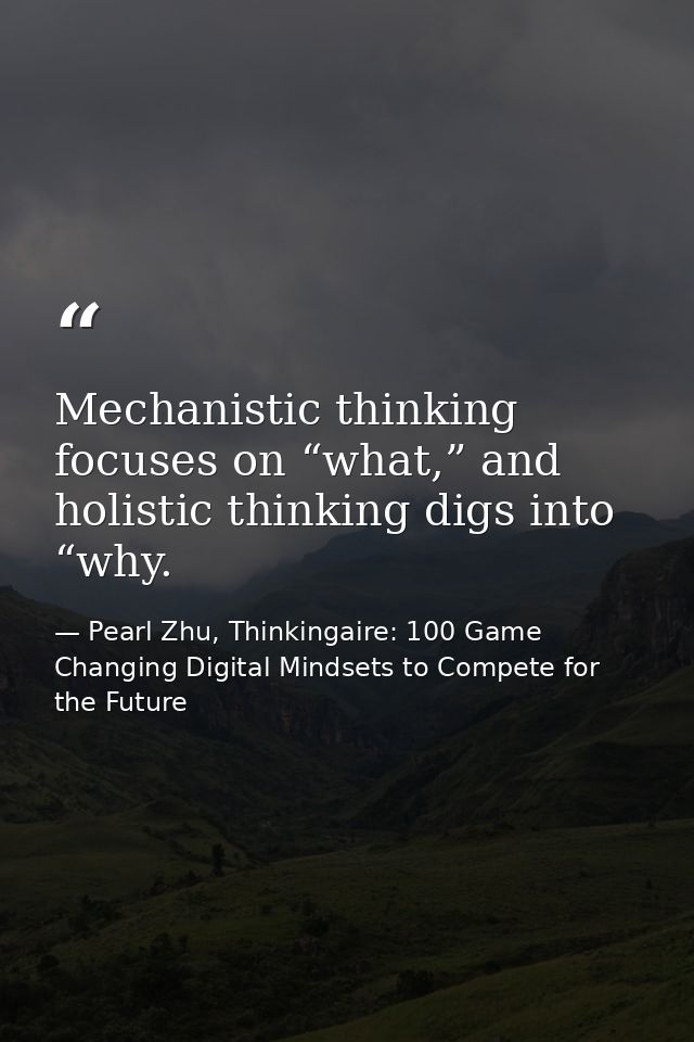 Mechanistic thinking focuses on “what,” and holistic thinking digs into “why. — Pearl Zhu, Thinkingaire: 100 Game Changing Digital Mindsets to Compete for the Future