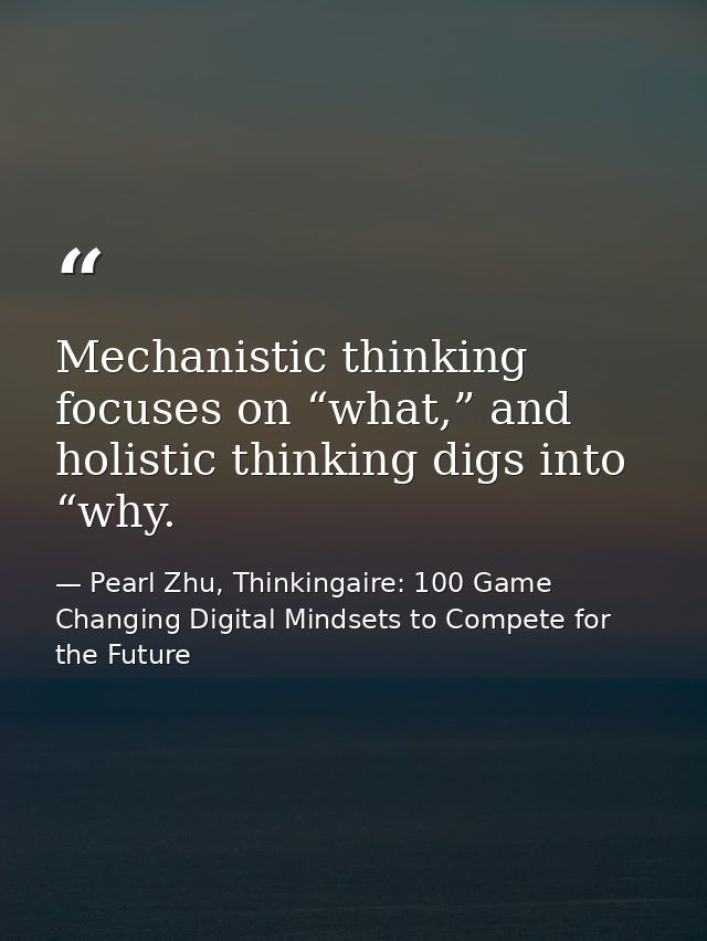 Mechanistic thinking focuses on “what,” and holistic thinking digs into “why. — Pearl Zhu, Thinkingaire: 100 Game Changing Digital Mindsets to Compete for the Future