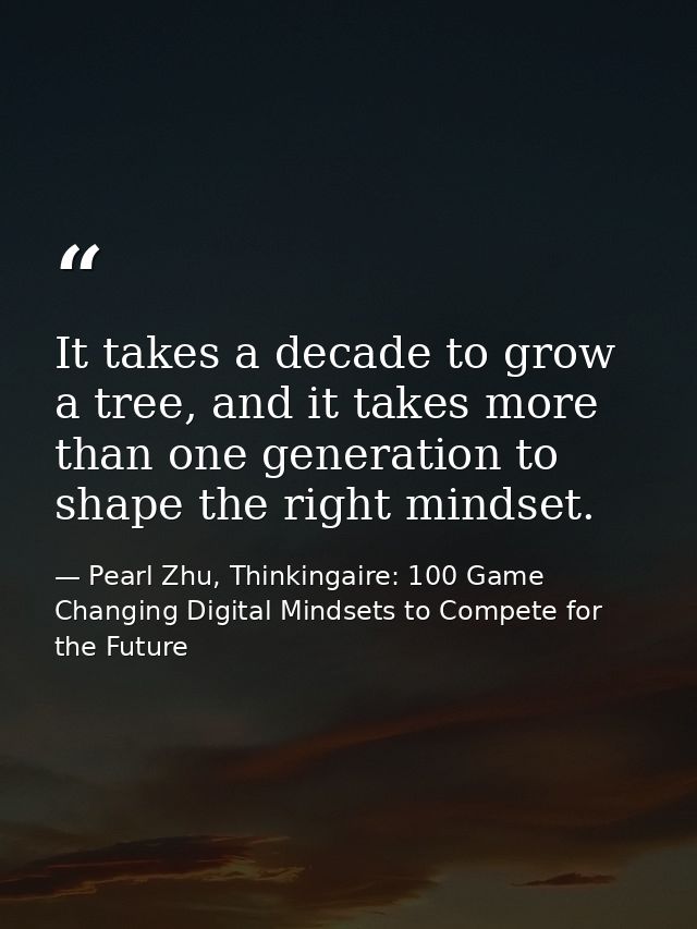 It takes a decade to grow a tree, and it takes more than one generation to shape the right mindset. — Pearl Zhu, Thinkingaire: 100 Game Changing Digital Mindsets to Compete for the Future