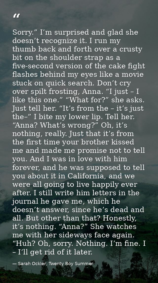 Sorry.” I’m surprised and glad she doesn’t recognize it. I run my thumb back and forth over a crusty bit on the shoulder — Sarah Ockler, Twenty Boy Summer
