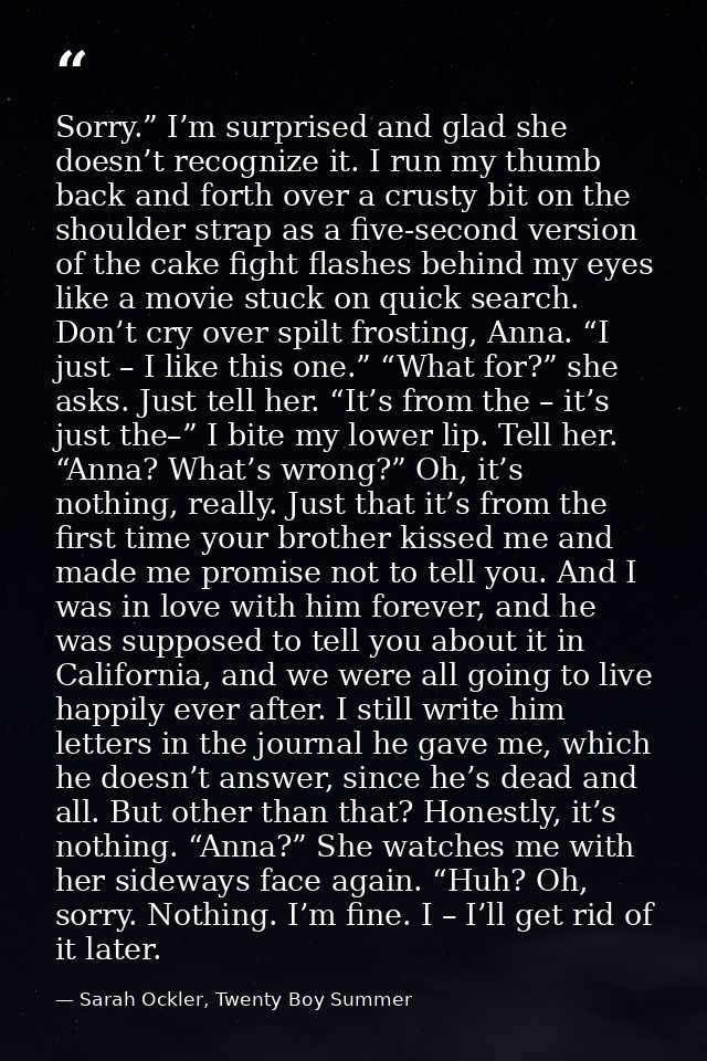 Sorry.” I’m surprised and glad she doesn’t recognize it. I run my thumb back and forth over a crusty bit on the shoulder — Sarah Ockler, Twenty Boy Summer