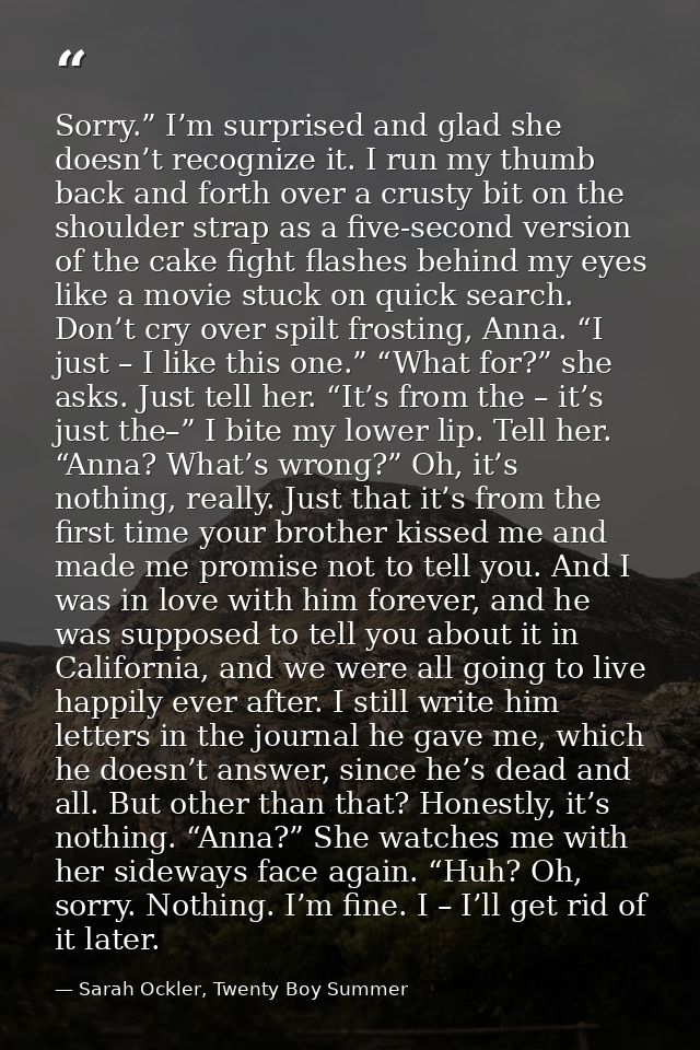 Sorry.” I’m surprised and glad she doesn’t recognize it. I run my thumb back and forth over a crusty bit on the shoulder — Sarah Ockler, Twenty Boy Summer