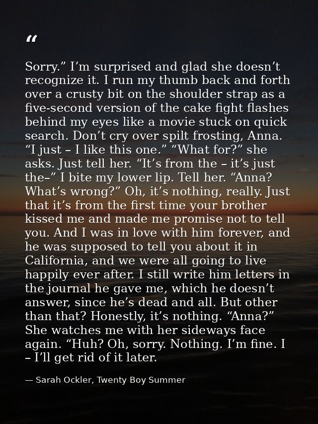 Sorry.” I’m surprised and glad she doesn’t recognize it. I run my thumb back and forth over a crusty bit on the shoulder — Sarah Ockler, Twenty Boy Summer