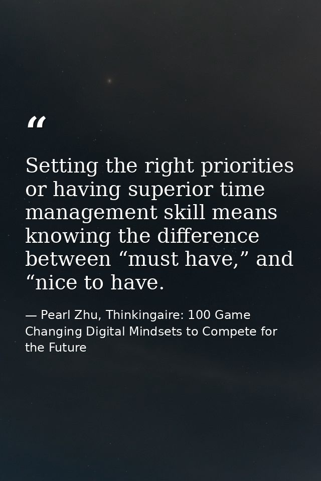 Setting the right priorities or having superior time management skill means knowing the difference between “must have,”  — Pearl Zhu, Thinkingaire: 100 Game Changing Digital Mindsets to Compete for the Future