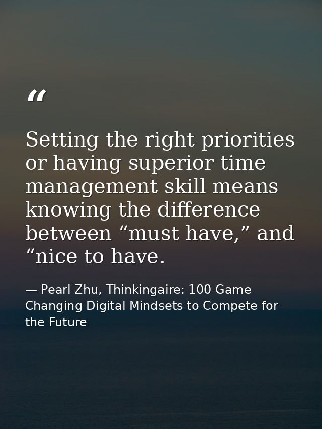 Setting the right priorities or having superior time management skill means knowing the difference between “must have,”  — Pearl Zhu, Thinkingaire: 100 Game Changing Digital Mindsets to Compete for the Future