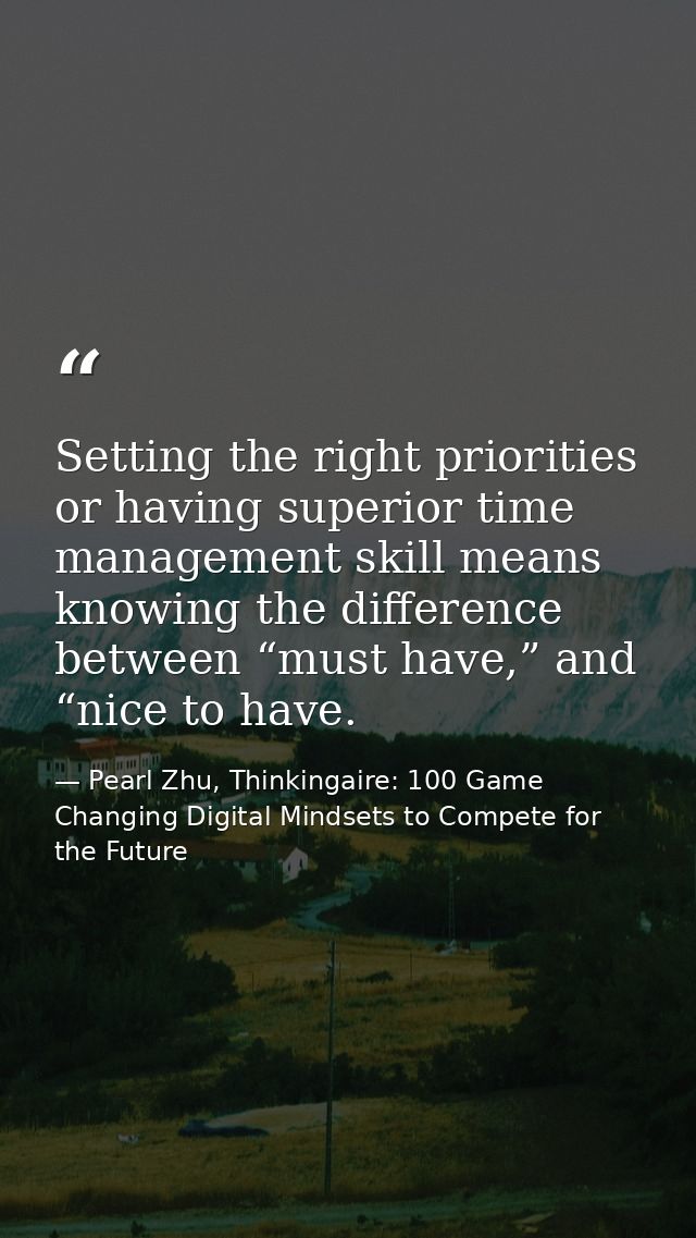 Setting the right priorities or having superior time management skill means knowing the difference between “must have,”  — Pearl Zhu, Thinkingaire: 100 Game Changing Digital Mindsets to Compete for the Future