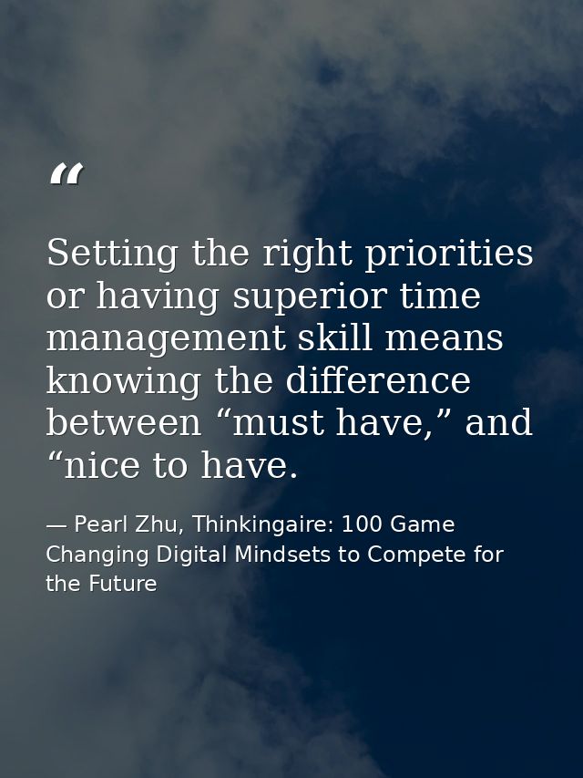 Setting the right priorities or having superior time management skill means knowing the difference between “must have,”  — Pearl Zhu, Thinkingaire: 100 Game Changing Digital Mindsets to Compete for the Future