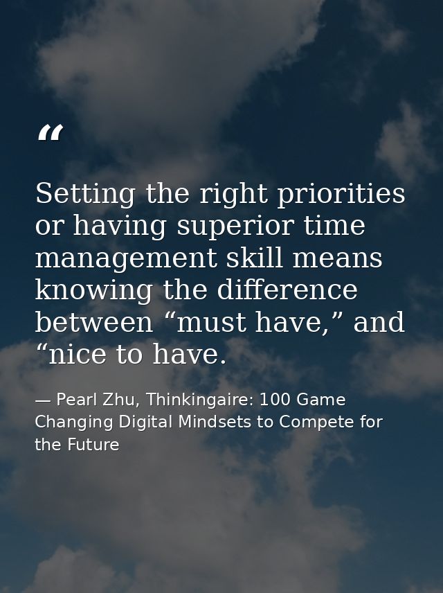 Setting the right priorities or having superior time management skill means knowing the difference between “must have,”  — Pearl Zhu, Thinkingaire: 100 Game Changing Digital Mindsets to Compete for the Future