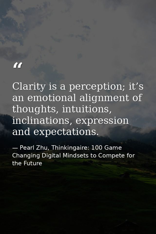 Clarity is a perception; it’s an emotional alignment of thoughts, intuitions, inclinations, expression and expectations. — Pearl Zhu, Thinkingaire: 100 Game Changing Digital Mindsets to Compete for the Future