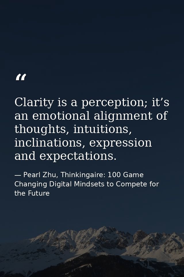 Clarity is a perception; it’s an emotional alignment of thoughts, intuitions, inclinations, expression and expectations. — Pearl Zhu, Thinkingaire: 100 Game Changing Digital Mindsets to Compete for the Future
