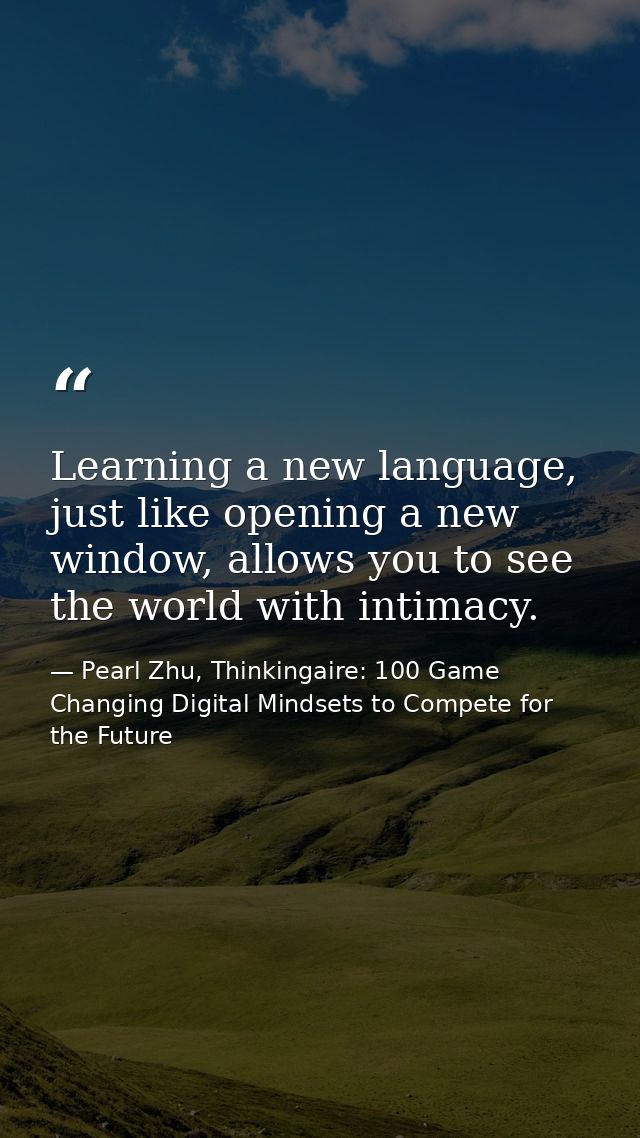Learning a new language, just like opening a new window, allows you to see the world with intimacy. — Pearl Zhu, Thinkingaire: 100 Game Changing Digital Mindsets to Compete for the Future