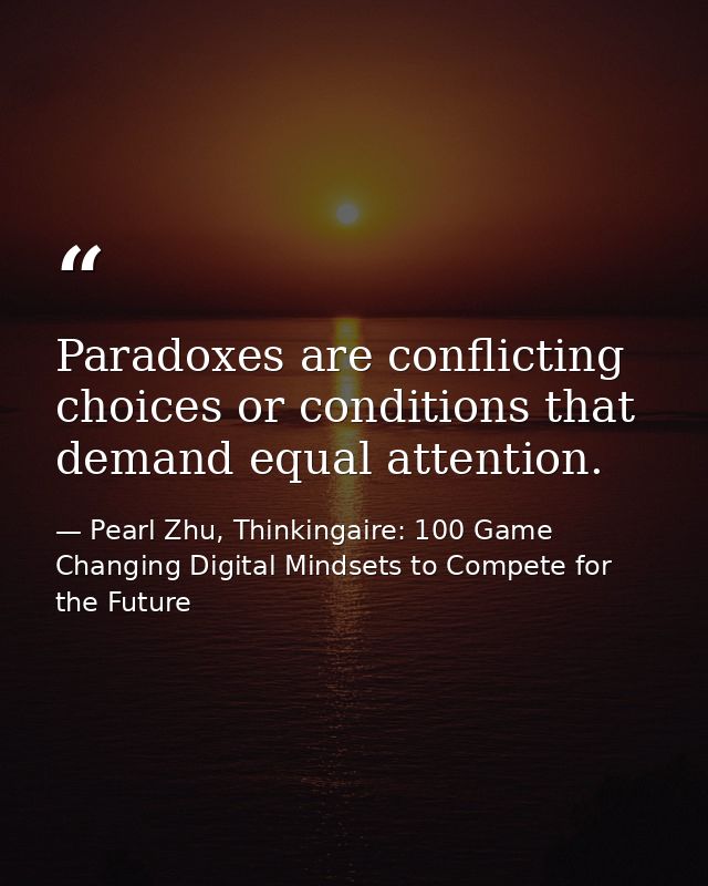 Paradoxes are conflicting choices or conditions that demand equal attention. — Pearl Zhu, Thinkingaire: 100 Game Changing Digital Mindsets to Compete for the Future
