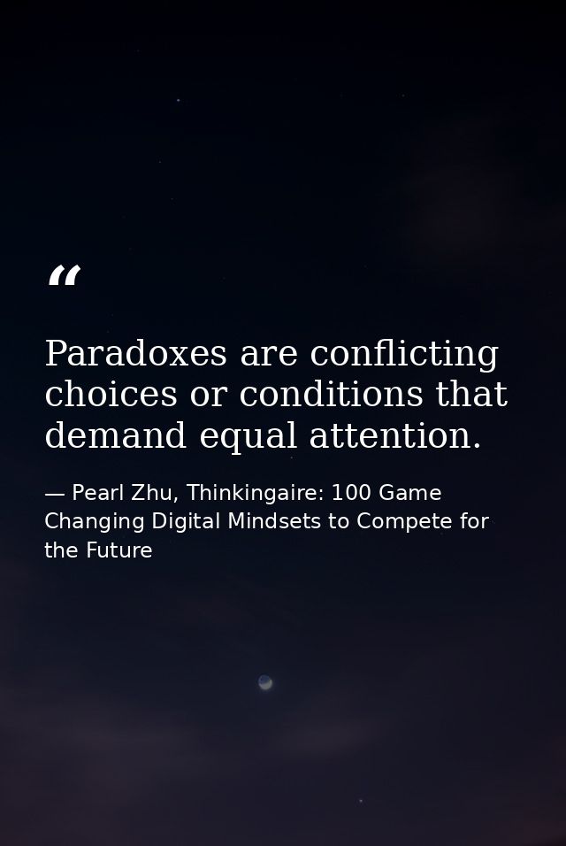 Paradoxes are conflicting choices or conditions that demand equal attention. — Pearl Zhu, Thinkingaire: 100 Game Changing Digital Mindsets to Compete for the Future