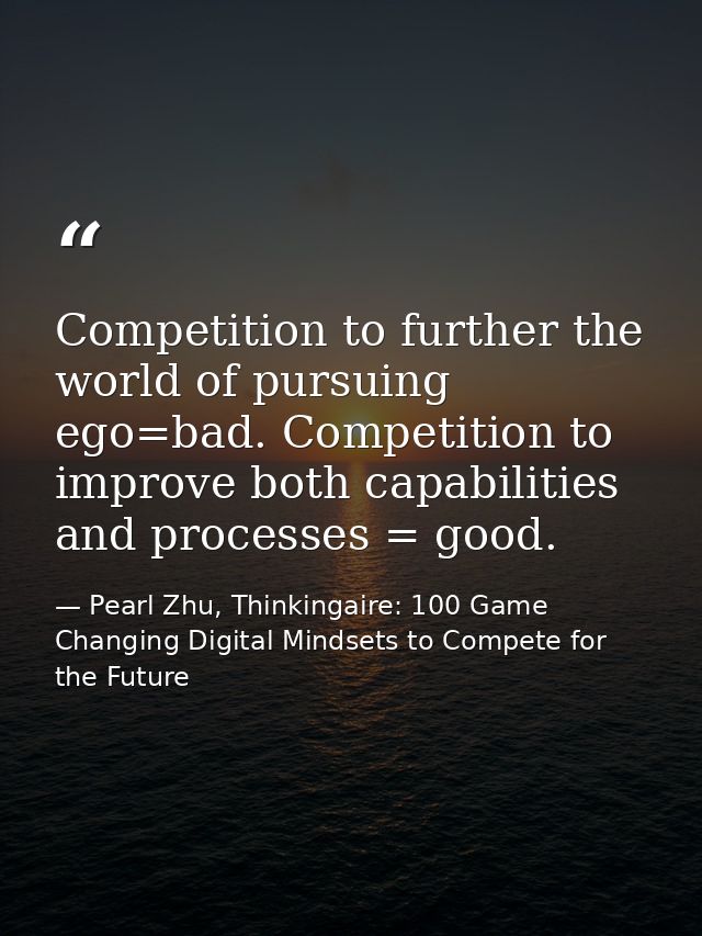 Competition to further the world of pursuing ego=bad. Competition to improve both capabilities and processes = good. — Pearl Zhu, Thinkingaire: 100 Game Changing Digital Mindsets to Compete for the Future