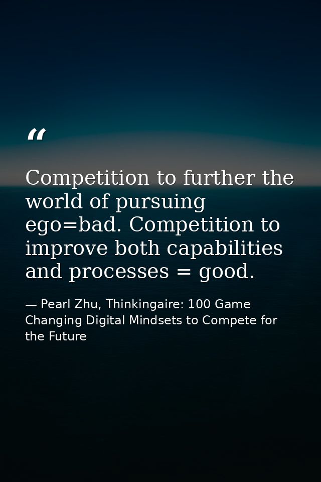 Competition to further the world of pursuing ego=bad. Competition to improve both capabilities and processes = good. — Pearl Zhu, Thinkingaire: 100 Game Changing Digital Mindsets to Compete for the Future