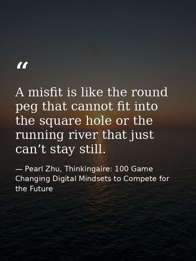A misfit is like the round peg that cannot fit into the square hole or the running river that just can’t stay still. — Pearl Zhu, Thinkingaire: 100 Game Changing Digital Mindsets to Compete for the Future