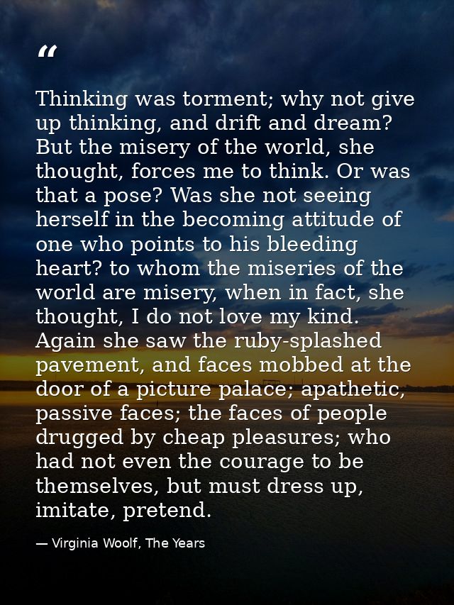 Thinking was torment; why not give up thinking, and drift and dream? But the misery of the world, she thought, forces me — Virginia Woolf, The Years