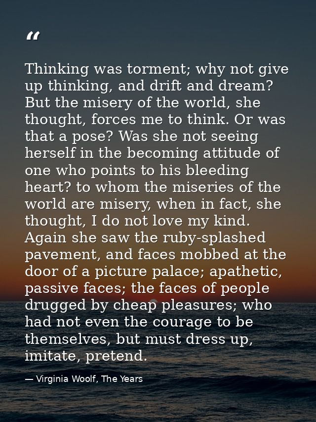Thinking was torment; why not give up thinking, and drift and dream? But the misery of the world, she thought, forces me — Virginia Woolf, The Years