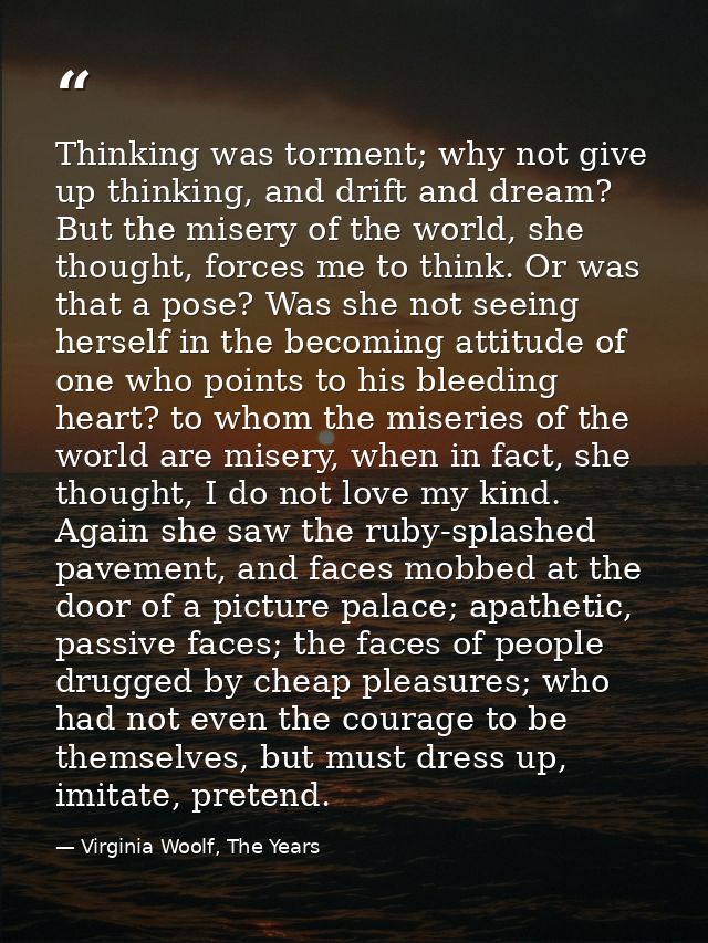 Thinking was torment; why not give up thinking, and drift and dream? But the misery of the world, she thought, forces me — Virginia Woolf, The Years