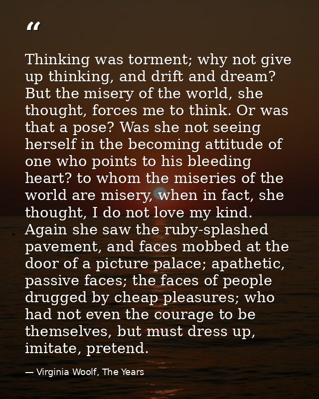 Thinking was torment; why not give up thinking, and drift and dream? But the misery of the world, she thought, forces me — Virginia Woolf, The Years