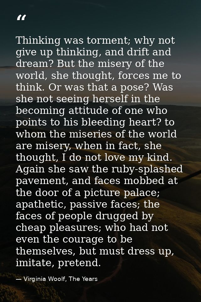 Thinking was torment; why not give up thinking, and drift and dream? But the misery of the world, she thought, forces me — Virginia Woolf, The Years