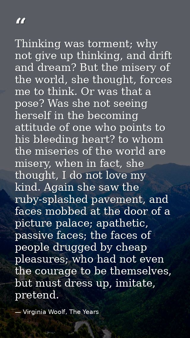 Thinking was torment; why not give up thinking, and drift and dream? But the misery of the world, she thought, forces me — Virginia Woolf, The Years