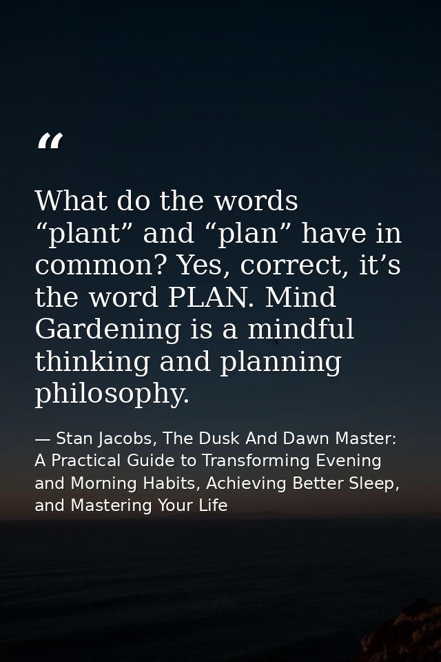 What do the words “plant” and “plan” have in common? Yes, correct, it’s the word PLAN. Mind Gardening is a mindful think — Stan Jacobs, The Dusk And Dawn Master: A Practical Guide to Transforming Evening and Morning Habits, Achieving Better Sleep, and Mastering Your Life