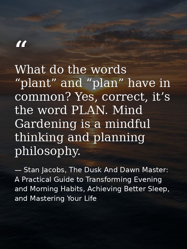 What do the words “plant” and “plan” have in common? Yes, correct, it’s the word PLAN. Mind Gardening is a mindful think — Stan Jacobs, The Dusk And Dawn Master: A Practical Guide to Transforming Evening and Morning Habits, Achieving Better Sleep, and Mastering Your Life