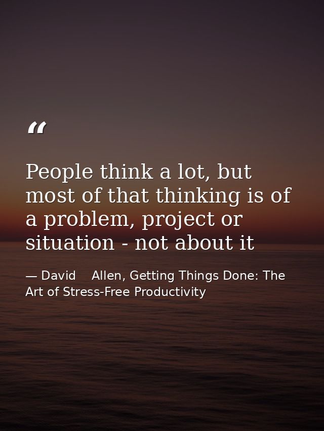 People think a lot, but most of that thinking is of a problem, project or situation - not about it — David    Allen, Getting Things Done: The Art of Stress-Free Productivity
