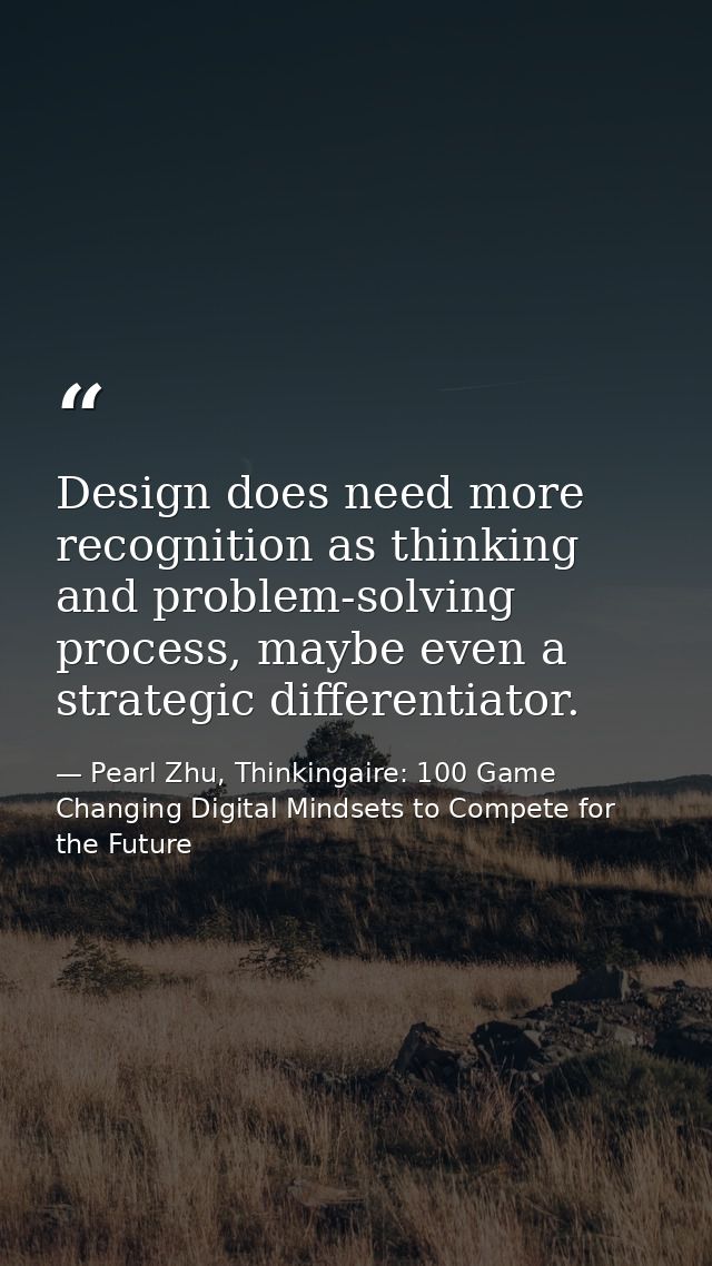 Design does need more recognition as thinking and problem-solving process, maybe even a strategic differentiator. — Pearl Zhu, Thinkingaire: 100 Game Changing Digital Mindsets to Compete for the Future