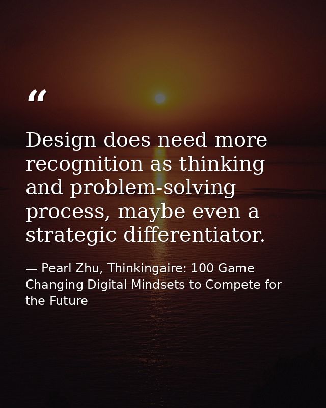 Design does need more recognition as thinking and problem-solving process, maybe even a strategic differentiator. — Pearl Zhu, Thinkingaire: 100 Game Changing Digital Mindsets to Compete for the Future