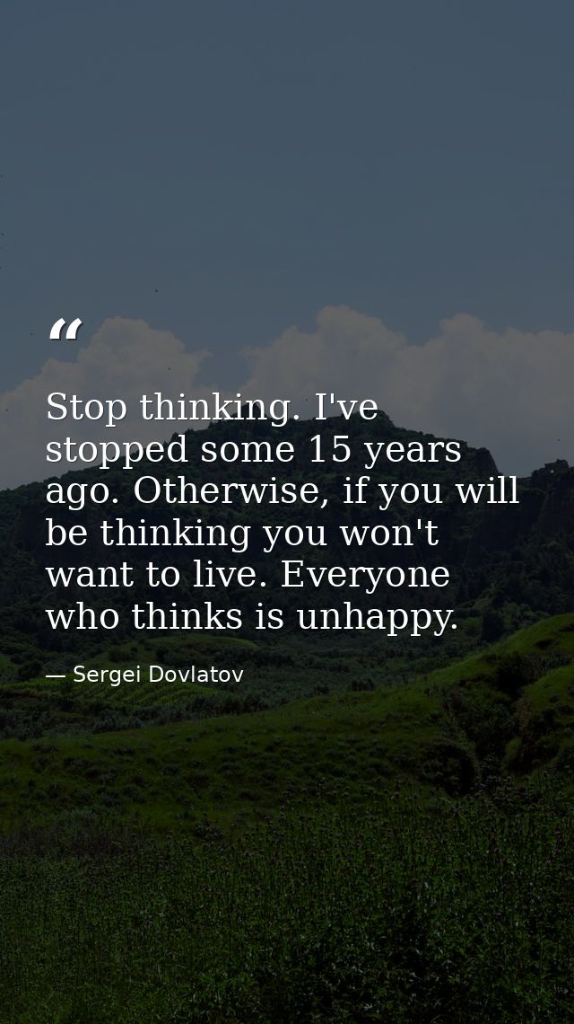 Stop thinking. I've stopped some 15 years ago. Otherwise, if you will be thinking you won't want to live. Everyone who t — Sergei Dovlatov