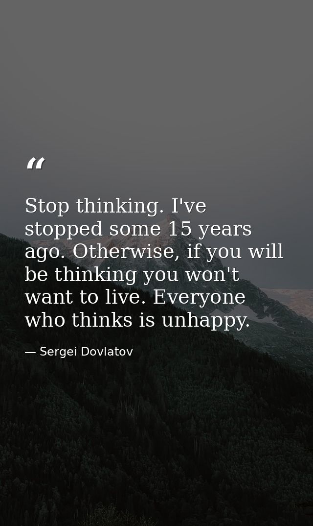 Stop thinking. I've stopped some 15 years ago. Otherwise, if you will be thinking you won't want to live. Everyone who t — Sergei Dovlatov